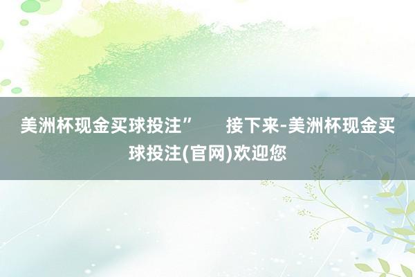 美洲杯现金买球投注”      接下来-美洲杯现金买球投注(官网)欢迎您