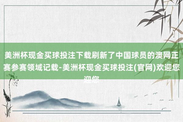 美洲杯现金买球投注下载刷新了中国球员的澳网正赛参赛领域记载-美洲杯现金买球投注(官网)欢迎您