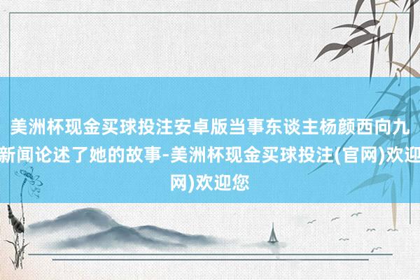 美洲杯现金买球投注安卓版当事东谈主杨颜西向九派新闻论述了她的故事-美洲杯现金买球投注(官网)欢迎您