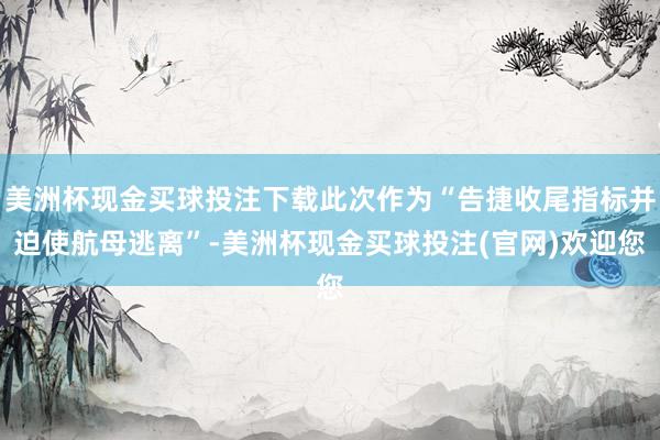 美洲杯现金买球投注下载此次作为“告捷收尾指标并迫使航母逃离”-美洲杯现金买球投注(官网)欢迎您