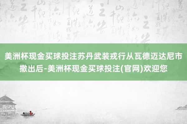 美洲杯现金买球投注苏丹武装戎行从瓦德迈达尼市撤出后-美洲杯现金买球投注(官网)欢迎您