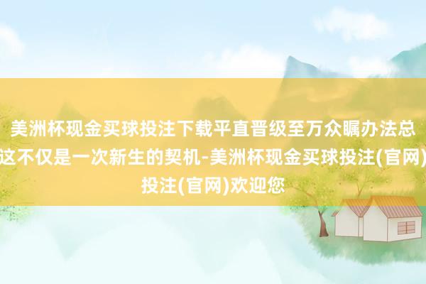 美洲杯现金买球投注下载平直晋级至万众瞩办法总决赛！这不仅是一次新生的契机-美洲杯现金买球投注(官网)欢迎您