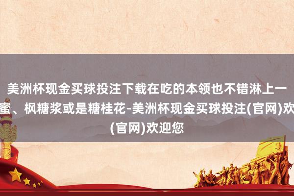 美洲杯现金买球投注下载在吃的本领也不错淋上一些蜂蜜、枫糖浆或是糖桂花-美洲杯现金买球投注(官网)欢迎您