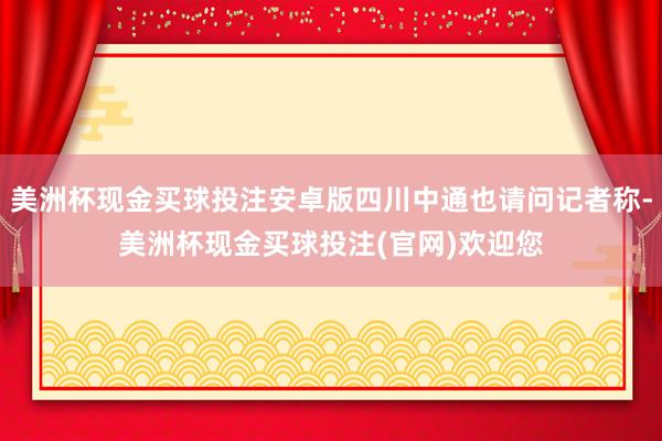 美洲杯现金买球投注安卓版四川中通也请问记者称-美洲杯现金买球投注(官网)欢迎您