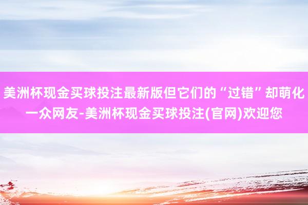 美洲杯现金买球投注最新版但它们的“过错”却萌化一众网友-美洲杯现金买球投注(官网)欢迎您