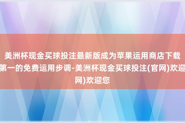 美洲杯现金买球投注最新版成为苹果运用商店下载量第一的免费运用步调-美洲杯现金买球投注(官网)欢迎您
