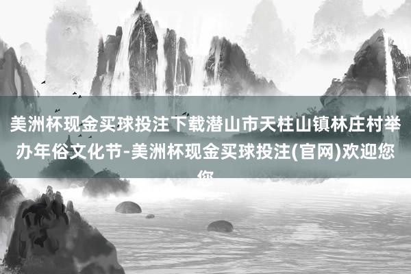 美洲杯现金买球投注下载潜山市天柱山镇林庄村举办年俗文化节-美洲杯现金买球投注(官网)欢迎您