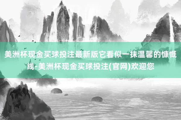 美洲杯现金买球投注最新版它看似一抹温馨的慷慨线-美洲杯现金买球投注(官网)欢迎您