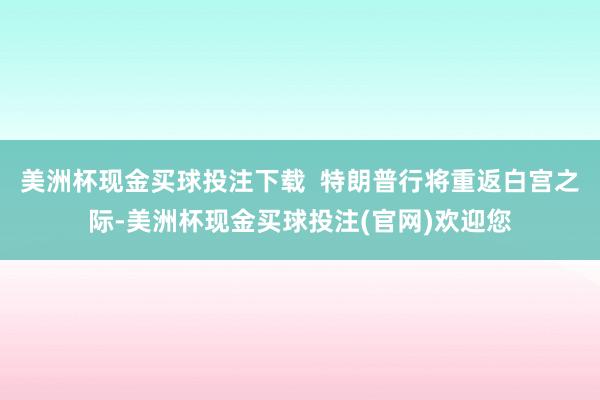美洲杯现金买球投注下载  特朗普行将重返白宫之际-美洲杯现金买球投注(官网)欢迎您