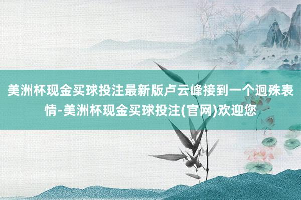 美洲杯现金买球投注最新版卢云峰接到一个迥殊表情-美洲杯现金买球投注(官网)欢迎您