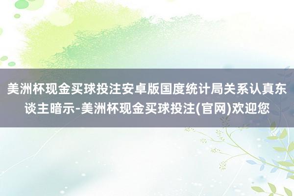 美洲杯现金买球投注安卓版国度统计局关系认真东谈主暗示-美洲杯现金买球投注(官网)欢迎您