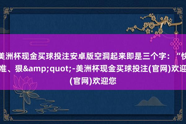 美洲杯现金买球投注安卓版空洞起来即是三个字：“快、准、狠&quot;-美洲杯现金买球投注(官网)欢迎您