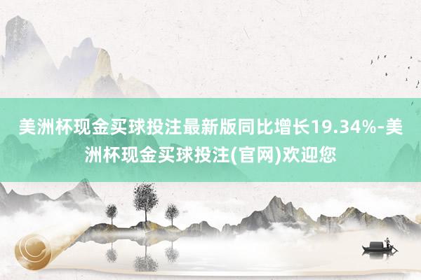 美洲杯现金买球投注最新版同比增长19.34%-美洲杯现金买球投注(官网)欢迎您