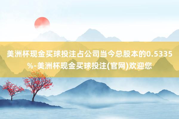 美洲杯现金买球投注占公司当今总股本的0.5335%-美洲杯现金买球投注(官网)欢迎您
