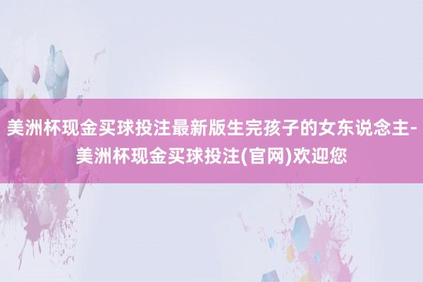 美洲杯现金买球投注最新版生完孩子的女东说念主-美洲杯现金买球投注(官网)欢迎您