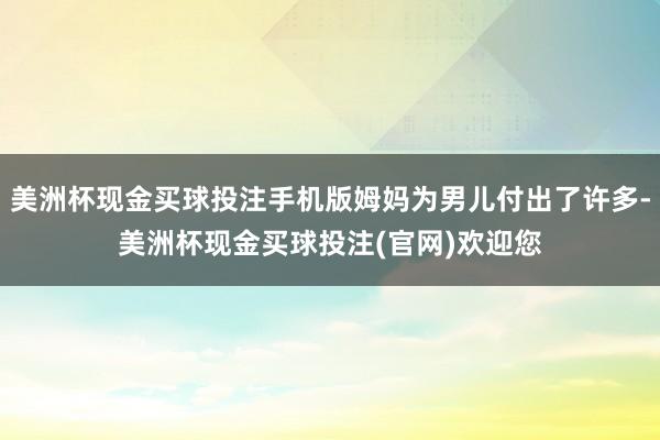 美洲杯现金买球投注手机版姆妈为男儿付出了许多-美洲杯现金买球投注(官网)欢迎您