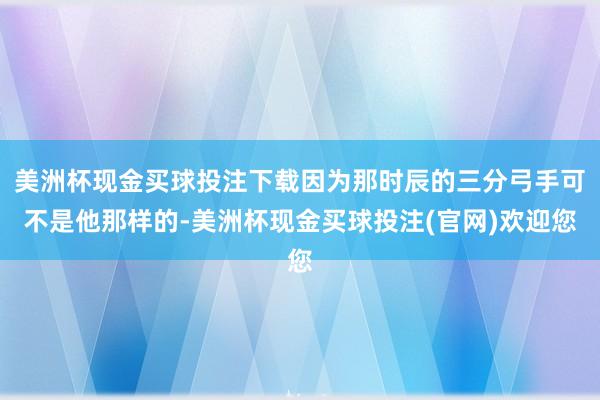 美洲杯现金买球投注下载因为那时辰的三分弓手可不是他那样的-美洲杯现金买球投注(官网)欢迎您