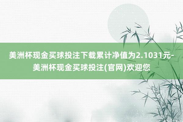 美洲杯现金买球投注下载累计净值为2.1031元-美洲杯现金买球投注(官网)欢迎您