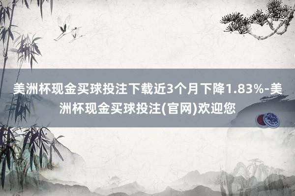 美洲杯现金买球投注下载近3个月下降1.83%-美洲杯现金买球投注(官网)欢迎您