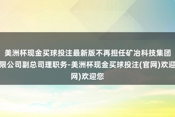 美洲杯现金买球投注最新版不再担任矿冶科技集团有限公司副总司理职务-美洲杯现金买球投注(官网)欢迎您