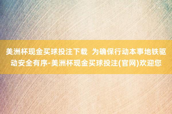 美洲杯现金买球投注下载  为确保行动本事地铁驱动安全有序-美洲杯现金买球投注(官网)欢迎您