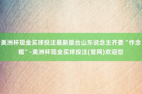 美洲杯现金买球投注最新版台山东说念主齐要“作念糍”-美洲杯现金买球投注(官网)欢迎您