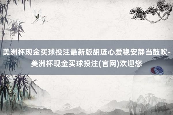 美洲杯现金买球投注最新版胡琏心爱稳安静当鼓吹-美洲杯现金买球投注(官网)欢迎您