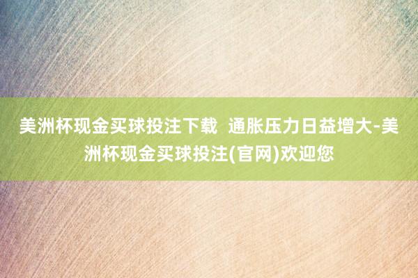 美洲杯现金买球投注下载  通胀压力日益增大-美洲杯现金买球投注(官网)欢迎您