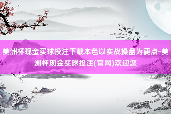 美洲杯现金买球投注下载本色以实战操盘为要点-美洲杯现金买球投注(官网)欢迎您