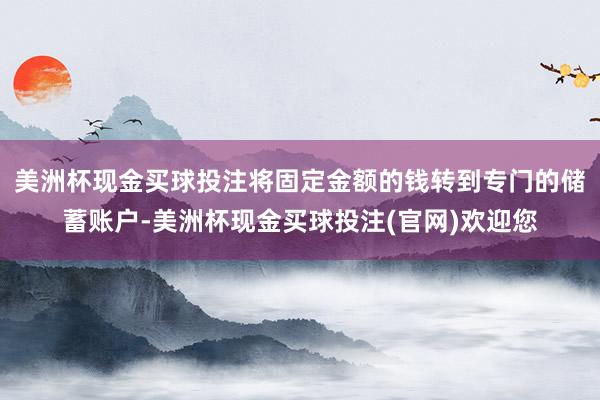 美洲杯现金买球投注将固定金额的钱转到专门的储蓄账户-美洲杯现金买球投注(官网)欢迎您