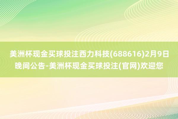 美洲杯现金买球投注西力科技(688616)2月9日晚间公告-美洲杯现金买球投注(官网)欢迎您