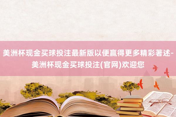 美洲杯现金买球投注最新版以便赢得更多精彩著述-美洲杯现金买球投注(官网)欢迎您