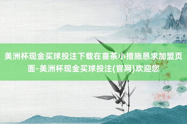 美洲杯现金买球投注下载在喜茶小措施恳求加盟页面-美洲杯现金买球投注(官网)欢迎您