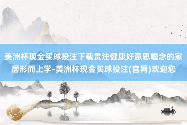 美洲杯现金买球投注下载贯注健康好意思瞻念的家居形而上学-美洲杯现金买球投注(官网)欢迎您