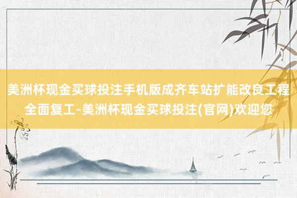 美洲杯现金买球投注手机版成齐车站扩能改良工程全面复工-美洲杯现金买球投注(官网)欢迎您