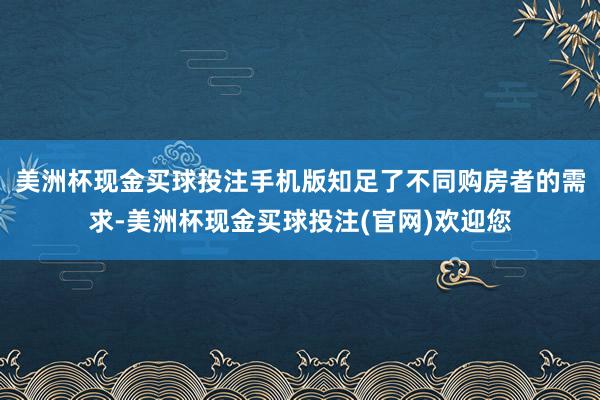 美洲杯现金买球投注手机版知足了不同购房者的需求-美洲杯现金买球投注(官网)欢迎您