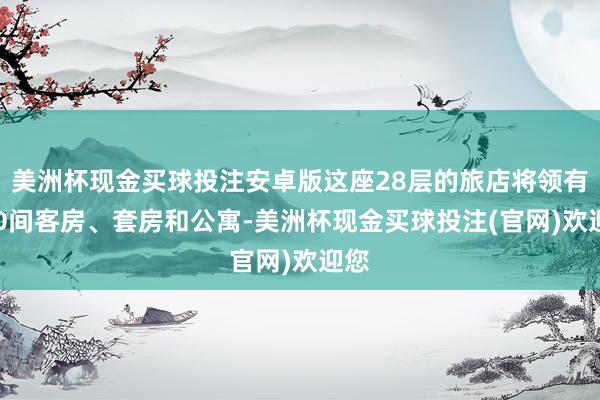 美洲杯现金买球投注安卓版这座28层的旅店将领有200间客房、套房和公寓-美洲杯现金买球投注(官网)欢迎您