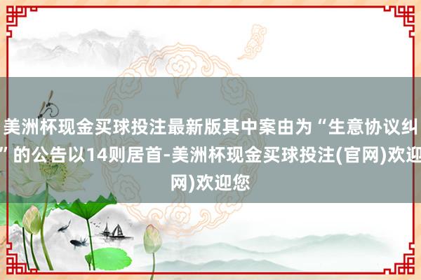 美洲杯现金买球投注最新版其中案由为“生意协议纠纷”的公告以14则居首-美洲杯现金买球投注(官网)欢迎您