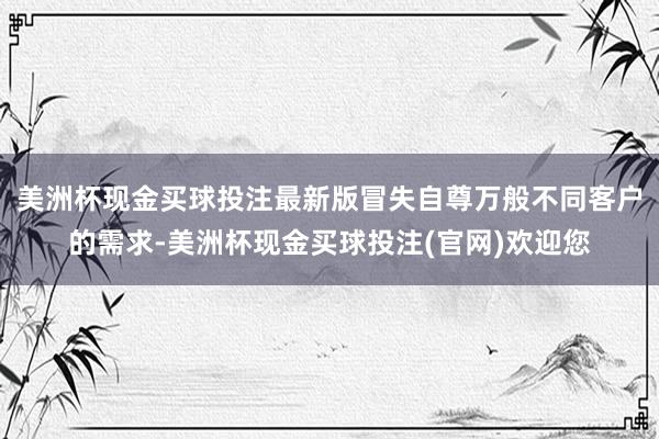 美洲杯现金买球投注最新版冒失自尊万般不同客户的需求-美洲杯现金买球投注(官网)欢迎您