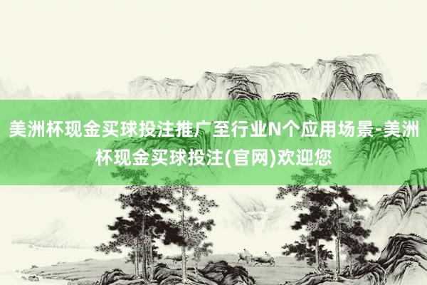 美洲杯现金买球投注推广至行业N个应用场景-美洲杯现金买球投注(官网)欢迎您