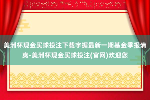 美洲杯现金买球投注下载字据最新一期基金季报清爽-美洲杯现金买球投注(官网)欢迎您