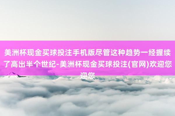 美洲杯现金买球投注手机版尽管这种趋势一经握续了高出半个世纪-美洲杯现金买球投注(官网)欢迎您