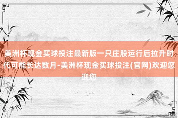 美洲杯现金买球投注最新版一只庄股运行后拉升时代可能长达数月-美洲杯现金买球投注(官网)欢迎您