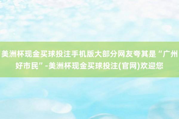 美洲杯现金买球投注手机版大部分网友夸其是“广州好市民”-美洲杯现金买球投注(官网)欢迎您