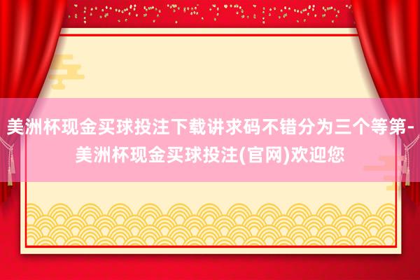 美洲杯现金买球投注下载讲求码不错分为三个等第-美洲杯现金买球投注(官网)欢迎您
