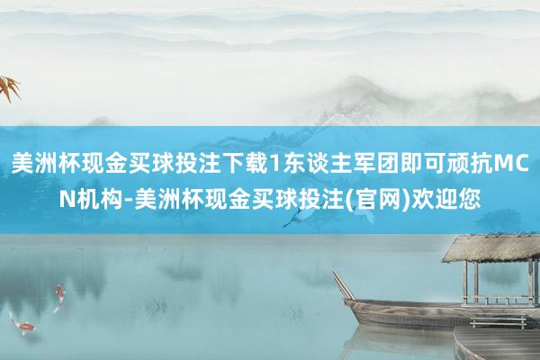 美洲杯现金买球投注下载1东谈主军团即可顽抗MCN机构-美洲杯现金买球投注(官网)欢迎您