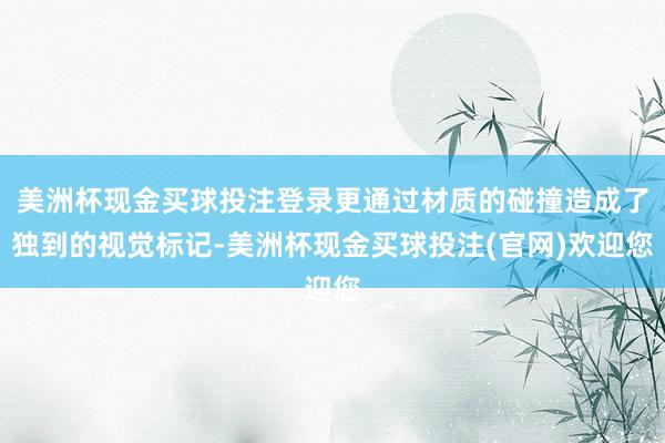 美洲杯现金买球投注登录更通过材质的碰撞造成了独到的视觉标记-美洲杯现金买球投注(官网)欢迎您