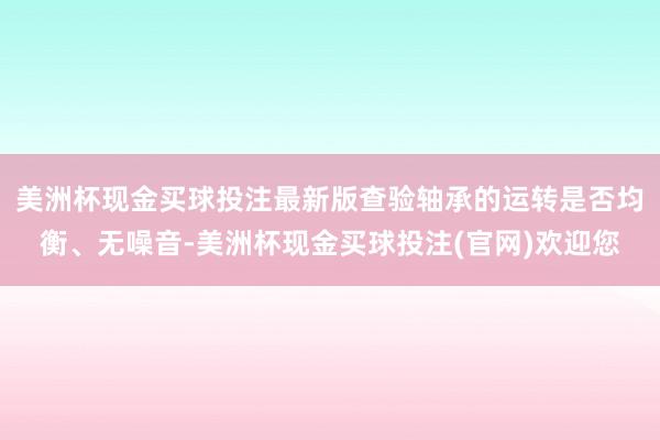 美洲杯现金买球投注最新版查验轴承的运转是否均衡、无噪音-美洲杯现金买球投注(官网)欢迎您
