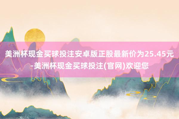 美洲杯现金买球投注安卓版正股最新价为25.45元-美洲杯现金买球投注(官网)欢迎您