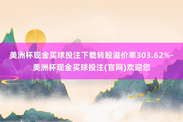 美洲杯现金买球投注下载转股溢价率303.62%-美洲杯现金买球投注(官网)欢迎您